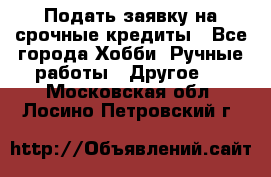 Подать заявку на срочные кредиты - Все города Хобби. Ручные работы » Другое   . Московская обл.,Лосино-Петровский г.